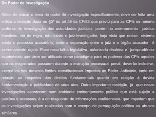 Do Poder de Investigação
Antes de atacar o tema do poder de investigação especificamente, deve ser feita uma
crítica a redação dada ao §3º do art.58 da CF/88 que previu para as CPIs os mesmo
poderes de investigação das autoridades judiciais, porém no ordenamento jurídico
brasileiro, via de regra, não existe o juiz-investigador, haja vista que nosso sistema
adota o processo acusatório, onde a separação entre o juiz e o órgão acusador é
extremamente rígida. Face essa falha legislativa, autorizada doutrina e jurisprudência
estabeleceu que deve ser utilizado como paradigma para os poderes das CPIs aqueles
que os magistrados possuem durante a instrução processual penal, deverão inclusive,
exercê-los nos mesmos limites constitucionais impostos ao Poder Judiciário, tanto em
relação ao respeitos dos direitos fundamentais quanto em relação à devida
fundamentação e publicidade de seus atos. Outra importante restrição, já que essas
investigações acontecem num ambiente eminentemente político que está sujeito a
paixões e excessos, é a do resguardo de informações confidenciais, que impedem que
as investigações sejam realizadas com o escopo de perseguição política ou abusos
similares.
 