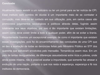 Conclusão
Atualmente basta assistir a um noticiário ou ler um jornal para se ter notícia de CPI.
Esse instituto sem sombra de dúvida é um importante meio de se combater a
corrupção, mas deve-se ter cuidado em sua utilização, pois, em certos casos são
promovidos julgamentos sociológicos e políticos através delas, fugindo assim
totalmente aos seus objetivos, por isso é tão importante que existam limitações,
assim como deve existir limite a todo e qualquer poder, afim de se evitar a tirania.
Recentemente tivemos um excepcional exemplo de como é importante que existam
essas investigações, pois foi do encaminhamento das conclusões de uma CPI que
se deu a aceitação de todas as denúncias feitas pelo Ministério Público ao STF dos
quarenta que estiveram envolvidos pelo mensalão. Tornando-os assim réus. Em um
país de tantas desigualdades, de diferenças assustadoras entre ricos e pobres, onde
ainda existe miséria, não é possível aceitar a impunidade, que somente faz atrasar a
evolução de uma nação, portanto o que nos resta é esperança, esperança e fé nos
institutos da democracia.
 