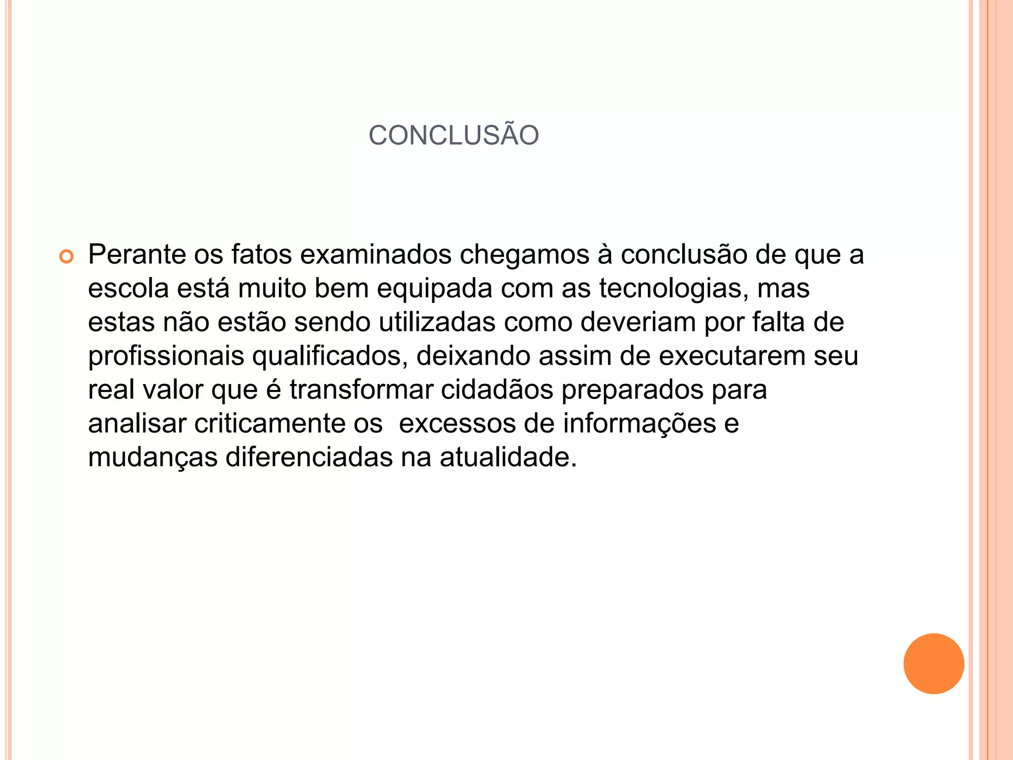 CONCLUSÃO



   Perante os fatos examinados chegamos à conclusão de que a
    escola está muito bem equipada com as tecnologias, mas
    estas não estão sendo utilizadas como deveriam por falta de
    profissionais qualificados, deixando assim de executarem seu
    real valor que é transformar cidadãos preparados para
    analisar criticamente os excessos de informações e
    mudanças diferenciadas na atualidade.
 