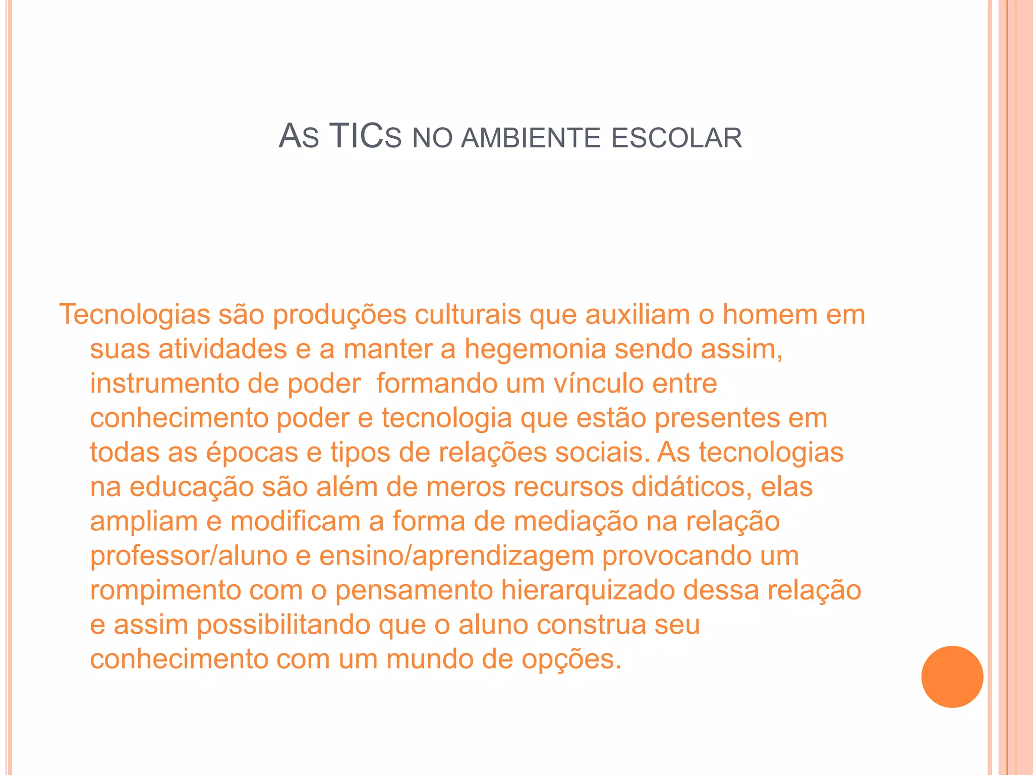 AS TICS NO AMBIENTE ESCOLAR




Tecnologias são produções culturais que auxiliam o homem em
  suas atividades e a manter a hegemonia sendo assim,
  instrumento de poder formando um vínculo entre
  conhecimento poder e tecnologia que estão presentes em
  todas as épocas e tipos de relações sociais. As tecnologias
  na educação são além de meros recursos didáticos, elas
  ampliam e modificam a forma de mediação na relação
  professor/aluno e ensino/aprendizagem provocando um
  rompimento com o pensamento hierarquizado dessa relação
  e assim possibilitando que o aluno construa seu
  conhecimento com um mundo de opções.
 