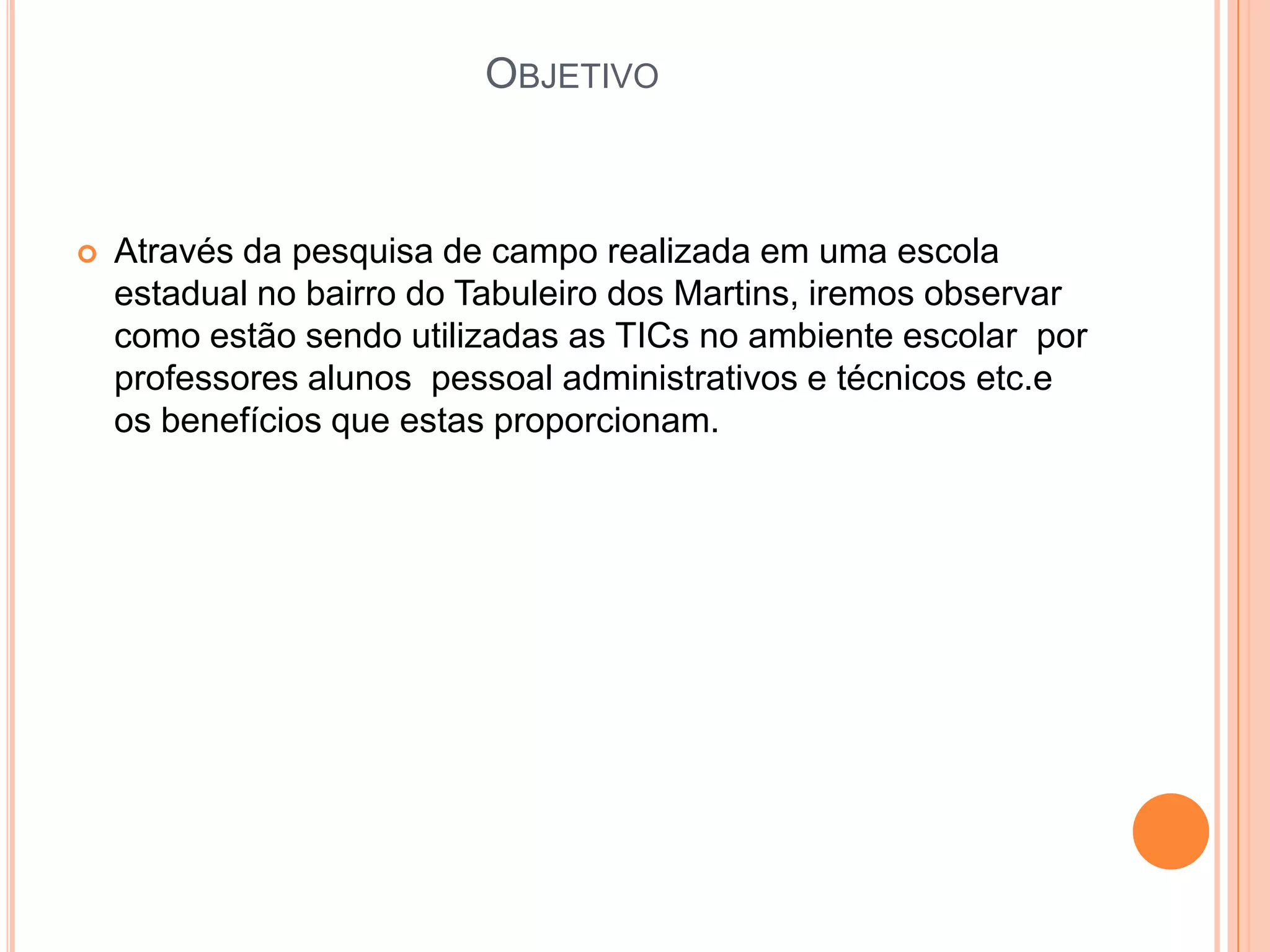 OBJETIVO



   Através da pesquisa de campo realizada em uma escola
    estadual no bairro do Tabuleiro dos Martins, iremos observar
    como estão sendo utilizadas as TICs no ambiente escolar por
    professores alunos pessoal administrativos e técnicos etc.e
    os benefícios que estas proporcionam.
 