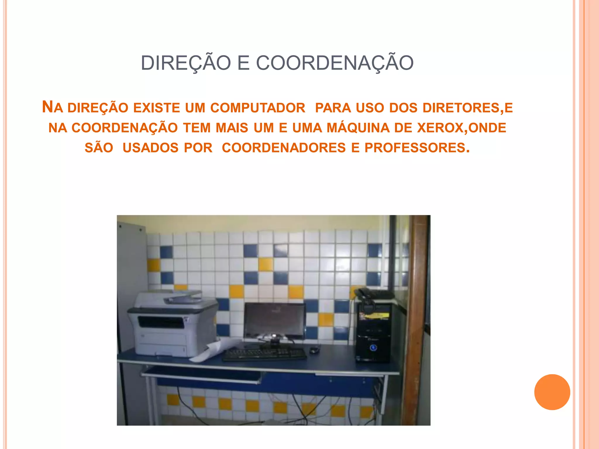 DIREÇÃO E COORDENAÇÃO

NA DIREÇÃO EXISTE UM COMPUTADOR   PARA USO DOS DIRETORES,E
NA COORDENAÇÃO TEM MAIS UM E UMA MÁQUINA DE XEROX,ONDE
     SÃO USADOS POR COORDENADORES E PROFESSORES.
 
