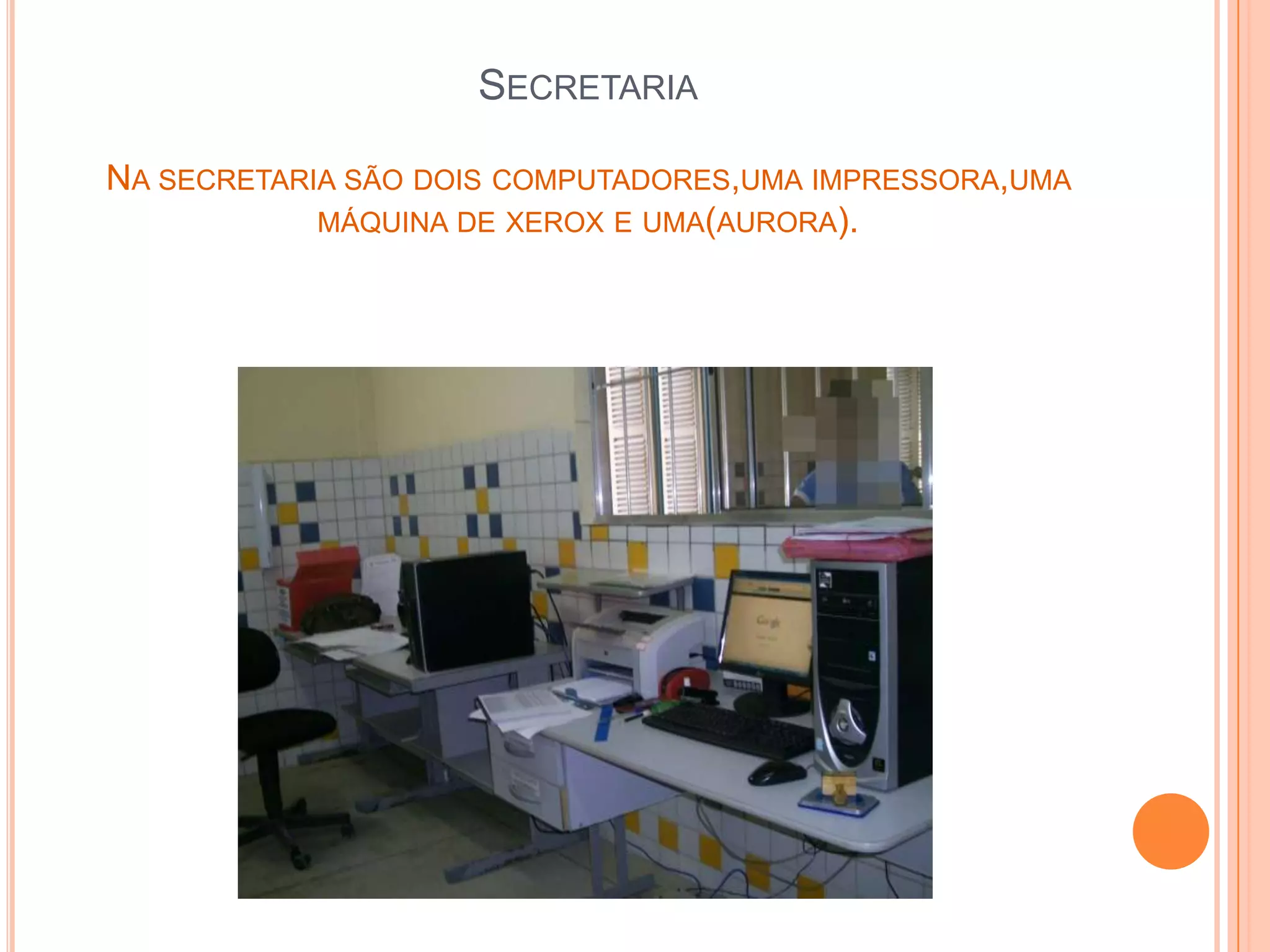 SECRETARIA

NA SECRETARIA SÃO DOIS COMPUTADORES,UMA IMPRESSORA,UMA
            MÁQUINA DE XEROX E UMA(AURORA).
 