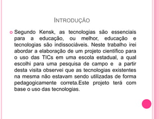 INTRODUÇÃO
   Segundo Kensk, as tecnologias são essenciais
    para a educação, ou melhor, educação e
    tecnologias são indissociáveis. Neste trabalho irei
    abordar a elaboração de um projeto científico para
    o uso das TICs em uma escola estadual, a qual
    escolhi para uma pesquisa de campo e a partir
    desta visita observei que as tecnologias existentes
    na mesma não estavam sendo utilizadas de forma
    pedagogicamente correta.Este projeto terá com
    base o uso das tecnologias.
 