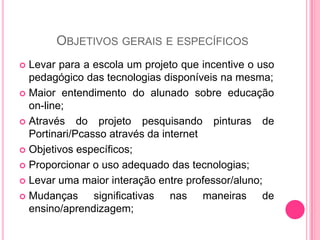 OBJETIVOS GERAIS E ESPECÍFICOS
 Levar para a escola um projeto que incentive o uso
  pedagógico das tecnologias disponíveis na mesma;
 Maior entendimento do alunado sobre educação
  on-line;
 Através do projeto pesquisando pinturas de
  Portinari/Pcasso através da internet
 Objetivos específicos;

 Proporcionar o uso adequado das tecnologias;

 Levar uma maior interação entre professor/aluno;

 Mudanças      significativas nas maneiras de
  ensino/aprendizagem;
 