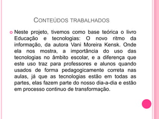 CONTEÚDOS TRABALHADOS
   Neste projeto, tivemos como base teórica o livro
    Educação e tecnologias: O novo ritmo da
    informação, da autora Vani Moreira Kensk. Onde
    ela nos mostra, a importância do uso das
    tecnologias no âmbito escolar, e a diferença que
    este uso traz para professores e alunos quando
    usados de forma pedagogicamente correta nas
    aulas, já que as tecnologias estão em todas as
    partes, elas fazem parte do nosso dia-a-dia e estão
    em processo continuo de transformação.
 