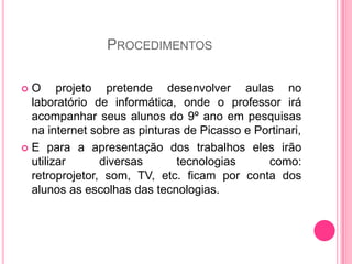 PROCEDIMENTOS

 O projeto pretende desenvolver aulas no
  laboratório de informática, onde o professor irá
  acompanhar seus alunos do 9º ano em pesquisas
  na internet sobre as pinturas de Picasso e Portinari,
 E para a apresentação dos trabalhos eles irão
  utilizar      diversas      tecnologias      como:
  retroprojetor, som, TV, etc. ficam por conta dos
  alunos as escolhas das tecnologias.
 