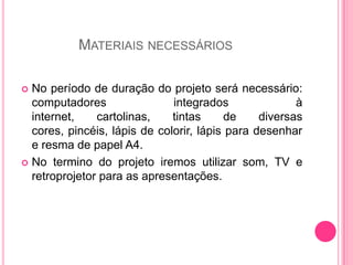 MATERIAIS NECESSÁRIOS

 No período de duração do projeto será necessário:
  computadores                integrados               à
  internet,    cartolinas,    tintas     de     diversas
  cores, pincéis, lápis de colorir, lápis para desenhar
  e resma de papel A4.
 No termino do projeto iremos utilizar som, TV e
  retroprojetor para as apresentações.
 