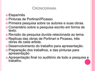 CRONOGRAMA
 Etapa/mês
 Pinturas  de Portinari/Picasso
 Primeira pesquisa sobre os autores e suas obras.
 Comentário sobre a pesquisa escrito em forma de
  texto.
 Revisão da pesquisa duvida relacionada ao tema.
 Replicas das obras de Portinari e Picasso, três
  obras de cada artista.
 Desenvolvimento do trabalho para apresentação.
 Preparação dos trabalhos, e das pinturas para
  apresentação
 Apresentação final no auditório de todo a pesquisa e
  trabalho.
 