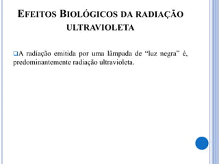 EFEITOS BIOLÓGICOS DA RADIAÇÃO
ULTRAVIOLETA
A radiação emitida por uma lâmpada de “luz negra” é,
predominantemente radiação ultravioleta.
 