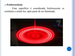  Fosforescência
Uma superfície é considerada fosforescente se
continuar a emitir luz, após parar de ser iluminada.
 