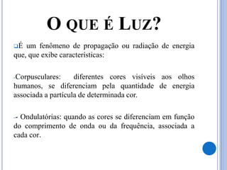 O QUE É LUZ?
É um fenômeno de propagação ou radiação de energia
que, que exibe características:
-Corpusculares: diferentes cores visíveis aos olhos
humanos, se diferenciam pela quantidade de energia
associada a partícula de determinada cor.
-- Ondulatórias: quando as cores se diferenciam em função
do comprimento de onda ou da frequência, associada a
cada cor.
 