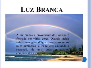 LUZ BRANCA
A luz branca é proveniente do Sol que é
formada por várias cores. Quando incide
sobre uma gota d’água, esta absorve os
raios luminosos e irá refletir, causando a
separação de uma onda em vários
componentes espectrais.
 