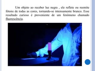 Um objeto ao receber luz negra , ele reflete ou reemite
fótons de todas as cores, tornando-se intensamente branco. Esse
resultado curioso é proveniente de um fenômeno chamado
fluorescência.
 