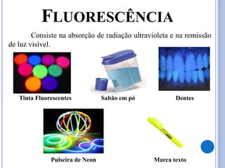FLUORESCÊNCIA
Consiste na absorção de radiação ultravioleta e na remissão
de luz visível.
Tinta Fluorescentes Sabão em pó Dentes
Pulseira de Neon Marca texto
 
