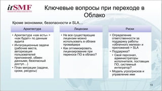 Архитектура
• Архитектура «как есть» >
«как будет» по данным
аудита
• Интеграционные задачи
(рабочие места,
авторизация
пользователей
приложений, обмен
данными, безопасный
доступ…)
• План миграции (задачи,
сроки, ресурсы)
Лицензии
• Не все существующие
лицензии можно
использовать в облаке
провайдера
• Как оптимизировать
лицензирование при
переносе ПО в облако?
Риски
• Определение
ответственности за
поддержку работы
«облачного железа» и
приложений > SLA
• Поддержка?
• Свой персонал,
администраторы
исполнителя, поставщик
ПО, системный
интегратор?
• Модель угроз/рисков и
управление ими
Ключевые вопросы при переходе в
Облако
13
Кроме экономики, безопасности и SLA…
 