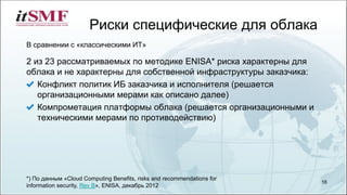 Риски специфические для облака
16
2 из 23 рассматриваемых по методике ENISA* риска характерны для
облака и не характерны для собственной инфраструктуры заказчика:
Конфликт политик ИБ заказчика и исполнителя (решается
организационными мерами как описано далее)
Компрометация платформы облака (решается организационными и
техническими мерами по противодействию)
В сравнении с «классическими ИТ»
*) По данным «Cloud Computing Benefits, risks and recommendations for
information security, Rev B», ENISA, декабрь 2012
 