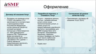 Договор об оказания Услуг
• Договоры на оказание услуг
с ООО «АктивХост РУ»
заключаются в соответствии
с законодательством
Российской Федерации
путем принятия (акцепта)
условий договора
полностью и безоговорочно
(ст. 438 Гражданского
кодекса РФ). Публикация
форм договоров на
официальном сайте ООО
«АктивХост РУ» (далее —
Сайте) является
предложением заключить
договор (офертой)
Подробный перечень и
стоимость Услуг
• Услуги – передача данных,
хостинг, телематические
услуги и/или иные
технологические услуги, а
также услуги по
предоставлению удалённого
доступа к программам для
ЭВМ посредством сети
Интернет, оказываемые
Заказчику, перечень
которых приведен на Сайте
(для текста публичной
оферты) и в договоре.
• Прайс-лист
Соглашение об уровне
качества Услуг
• Приложение к договору об
оказании Услуг (SLA)
Оформление
19
 