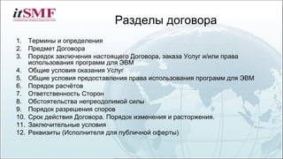 Разделы договора
1. Термины и определения
2. Предмет Договора
3. Порядок заключения настоящего Договора, заказа Услуг и/или права
использования программ для ЭВМ
4. Общие условия оказания Услуг
5. Общие условия предоставления права использования программ для ЭВМ
6. Порядок расчётов
7. Ответственность Сторон
8. Обстоятельства непреодолимой силы
9. Порядок разрешения споров
10. Срок действия Договора. Порядок изменения и расторжения.
11. Заключительные условия
12. Реквизиты (Исполнителя для публичной оферты)
 