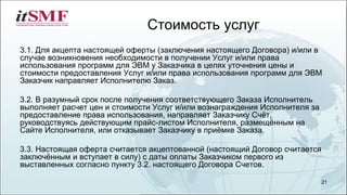 Стоимость услуг
3.1. Для акцепта настоящей оферты (заключения настоящего Договора) и/или в
случае возникновения необходимости в получении Услуг и/или права
использования программ для ЭВМ у Заказчика в целях уточнения цены и
стоимости предоставления Услуг и/или права использования программ для ЭВМ
Заказчик направляет Исполнителю Заказ.
3.2. В разумный срок после получения соответствующего Заказа Исполнитель
выполняет расчет цен и стоимости Услуг и/или вознаграждения Исполнителя за
предоставление права использования, направляет Заказчику Счёт,
руководствуясь действующим прайс-листом Исполнителя, размещённым на
Сайте Исполнителя, или отказывает Заказчику в приёмке Заказа.
3.3. Настоящая оферта считается акцептованной (настоящий Договор считается
заключённым и вступает в силу) с даты оплаты Заказчиком первого из
выставленных согласно пункту 3.2. настоящего Договора Счетов.
21
 