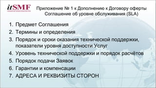 Приложение № 1 к Дополнению к Договору оферты
Соглашение об уровне обслуживания (SLA)
1. Предмет Соглашения
2. Термины и определения
3. Порядок и сроки оказания технической поддержки,
показатели уровня доступности Услуг
4. Уровень технической поддержки и порядок расчётов
5. Порядок подачи Заявок
6. Гарантии и компенсации
7. АДРЕСА И РЕКВИЗИТЫ СТОРОН
 