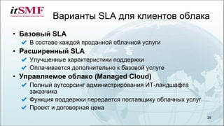 Варианты SLA для клиентов облака
• Базовый SLA
В составе каждой проданной облачной услуги
• Расширенный SLA
Улучшенные характеристики поддержки
Оплачивается дополнительно к базовой услуге
• Управляемое облако (Managed Cloud)
Полный аутсорсинг администрирования ИТ-ландшафта
заказчика
Функция поддержки передается поставщику облачных услуг
Проект и договорная цена
29
 