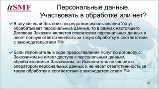 Персональные данные.
Участвовать в обработке или нет?
В случае если Заказчик посредством использования Услуг
обрабатывает персональные данные, то в рамках настоящего
Договора Заказчик является оператором персональных данных и
несет полную ответственность за такую обработку в соответствии
с законодательством РФ
Если Исполнитель в ходе предоставления Услуг по договору с
Заказчиком не имеет доступа к персональным данным,
обрабатываемым Заказчиком, то Исполнитель не является
оператором персональных данных и не несет ответственность за
такую обработку в соответствии с законодательством РФ
32
 