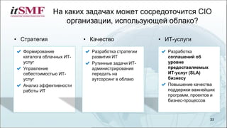 На каких задачах может сосредоточится CIO
организации, использующей облако?
33
Разработка
соглашений об
уровне
предоставляемых
ИТ-услуг (SLA)
бизнесу
Повышение качества
поддержки важнейших
программ, проектов и
бизнес-процессов
• Стратегия • ИТ-услуги• Качество
Формирование
каталога облачных ИТ-
услуг
Управление
себестоимостью ИТ-
услуг
Анализ эффективности
работы ИТ
Разработка стратегии
развития ИТ
Рутинные задачи ИТ-
администрирования
передать на
аутсорсинг в облако
 