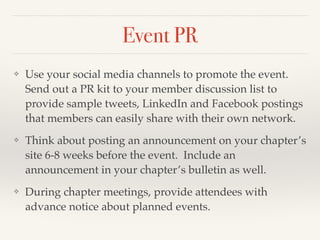 Event PR
❖ Use your social media channels to promote the event.
Send out a PR kit to your member discussion list to
provide sample tweets, LinkedIn and Facebook postings
that members can easily share with their own network. !
❖ Think about posting an announcement on your chapter’s
site 6-8 weeks before the event. Include an
announcement in your chapter’s bulletin as well. !
❖ During chapter meetings, provide attendees with
advance notice about planned events.
 