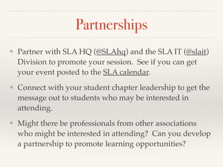 Partnerships
❖ Partner with SLA HQ (@SLAhq) and the SLA IT (@slait)
Division to promote your session. See if you can get
your event posted to the SLA calendar.!
❖ Connect with your student chapter leadership to get the
message out to students who may be interested in
attending.!
❖ Might there be professionals from other associations
who might be interested in attending? Can you develop
a partnership to promote learning opportunities?
 