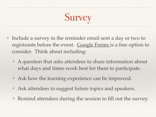 Survey
❖ Include a survey in the reminder email sent a day or two to
registrants before the event. Google Forms is a free option to
consider. Think about including:!
❖ A question that asks attendees to share information about
what days and times work best for them to participate.!
❖ Ask how the learning experience can be improved.!
❖ Ask attendees to suggest future topics and speakers.!
❖ Remind attendees during the session to ﬁll out the survey.
 