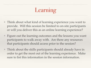 Learning
❖ Think about what kind of learning experience you want to
provide. Will this session be limited to on-site participants
or will you deliver this as an online learning experience?!
❖ Figure out the learning outcomes and the lessons you want
participants to walk away with. Are there any resources
that participants should access prior to the session?!
❖ Think about the skills participants should already have in
order to get the most out of the learning experience. Make
sure to list this information in the session information.
 