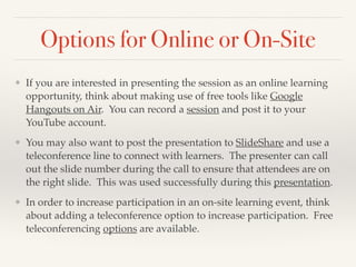 Options for Online or On-Site
❖ If you are interested in presenting the session as an online learning
opportunity, think about making use of free tools like Google
Hangouts on Air. You can record a session and post it to your
YouTube account. !
❖ You may also want to post the presentation to SlideShare and use a
teleconference line to connect with learners. The presenter can call
out the slide number during the call to ensure that attendees are on
the right slide. This was used successfully during this presentation. !
❖ In order to increase participation in an on-site learning event, think
about adding a teleconference option to increase participation. Free
teleconferencing options are available.
 