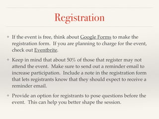 Registration
❖ If the event is free, think about Google Forms to make the
registration form. If you are planning to charge for the event,
check out Eventbrite. !
❖ Keep in mind that about 50% of those that register may not
attend the event. Make sure to send out a reminder email to
increase participation. Include a note in the registration form
that lets registrants know that they should expect to receive a
reminder email.!
❖ Provide an option for registrants to pose questions before the
event. This can help you better shape the session.
 