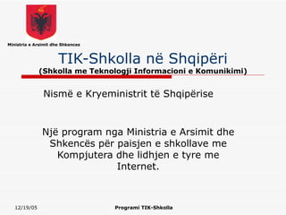 Ministria e Arsimit dhe Shkences



                      TIK-Shkolla në Shqipëri
              (Shkolla me Teknologji Informacioni e Komunikimi)


               Nismë e Kryeministrit të Shqipërise



               Një program nga Ministria e Arsimit dhe
                Shkencës për paisjen e shkollave me
                  Kompjutera dhe lidhjen e tyre me
                             Internet.



   12/19/05                        Programi TIK-Shkolla
 