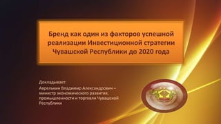 Бренд как один из факторов успешной
реализации Инвестиционной стратегии
Чувашской Республики до 2020 года
Докладывает:
Аврелькин Владимир Александрович –
министр экономического развития,
промышленности и торговли Чувашской
Республики
1
 