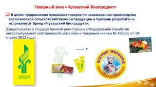 Товарный знак «Чувашский биопродукт»
 В целях продвижения чувашских товаров по налаживанию производства
экологической сельскохозяйственной продукции в Чувашии разработан и
используется бренд «Чувашский биопродукт».
(Свидетельство о государственной регистрации в Федеральной службе по
интеллектуальной собственности, патентам и товарным знакам № 458566 от 04
апреля 2012 года).
11
 
