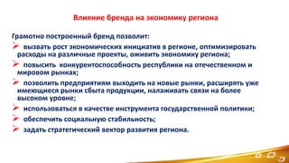 Влияние бренда на экономику региона
Грамотно построенный бренд позволит:
 вызвать рост экономических инициатив в регионе, оптимизировать
расходы на различные проекты, оживить экономику региона;
 повысить конкурентоспособность республики на отечественном и
мировом рынках;
 позволить предприятиям выходить на новые рынки, расширять уже
имеющиеся рынки сбыта продукции, налаживать связи на более
высоком уровне;
 использоваться в качестве инструмента государственной политики;
 обеспечить социальную стабильность;
 задать стратегический вектор развития региона.
14
 