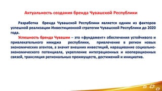 Разработка бренда Чувашской Республики является одним из факторов
успешной реализации Инвестиционной стратегии Чувашской Республики до 2020
года.
Успешность бренда Чувашии – это «фундамент» обеспечения устойчивого и
привлекательного имиджа республики, привлечение в регион новых
экономических агентов, а значит внешних инвестиций, наращивание социально-
экономического потенциала, укрепление интеграционных и кооперационных
связей, трансляция региональных преимуществ, достижений и инициатив.
2
 