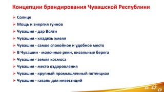 Концепции брендирования Чувашской Республики
 Солнце
 Мощь и энергия гуннов
 Чувашия - дар Волги
 Чувашия - кладезь хмеля
 Чувашия - самое спокойное и удобное место
 В Чувашии - молочные реки, кисельные берега
 Чувашия - земля космоса
 Чувашия - место оздоровления
 Чувашия - крупный промышленный потенциал
 Чувашия - гавань для инвестиций
5
 