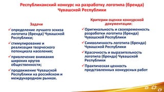 Республиканский конкурс на разработку логотипа (бренда)
Чувашской Республики
Задачи
определение лучшего эскиза
логотипа (бренда) Чувашской
Республики;
стимулирование и
реализация творческого
потенциала населения;
привлечение внимания
широких кругов
общественности;
продвижение Чувашской
Республики на российском и
международном рынках.
Критерии оценки конкурсной
документации:
Оригинальность и своевременность
разработки логотипа (бренда)
Чувашской Республики
Символичность логотипа (бренда)
Чувашской Республики
Красочность и выразительность
логотипа (бренда) Чувашской
Республики
Практическая ценность
представленных конкурсных работ
6
 