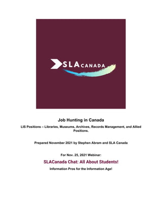 Job Hunting in Canada
LIS Positions – Libraries, Museums, Archives, Records Management, and Allied
Positions.
Prepared November 2021 by Stephen Abram and SLA Canada
For Nov. 25, 2021 Webinar:
SLACanada Chat: All About Students!
Information Pros for the Information Age!
 