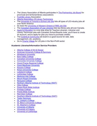 • The Library Association of Alberta participates in The Partnership Job Board for
provincial and territorial library associations
• Foothills Library Association
• Alberta Association Of Library Technicians
• The University of Toronto’s iSchool Job Site lists all types of LIS industry jobs all
over North America
• So does the University of Western Ontario’s FIMS Job Site
• The Canadian Association of Law Libraries lists law library jobs all over Canada.
• Apply to Education is a one stop shop for Teacher-Librarian, Librarian and
Library Technician jobs with Canadian School Boards (note: you’ll have to create
an account, and to apply for jobs you have to purchase credits)
• The Code4Lib Community job board is a good source for web, data
management, etc. positions.
• Go to Charity Village for LIS jobs in the Non-Profit sector
Academic Libraries/Information Service Providers
• Alberta College of Art & Design
• Ambrose University College & Seminary
• Athabasca University
• Bow Valley College
• Canadian University College
• Concordia University College
• Grand Prairie Regional College
• Grant MacEwan University
• Keyano College
• King’s University College
• Lakeland College
• Lethbridge College
• Medicine Hat College
• Mount Royal University
• Norquest College
• Northern Alberta Institute of Technology (NAIT)
• Olds College
• Peace River Bible Institute
• Portage College
• Prairie Bible Institute
• Red Deer College
• Southern Alberta Institute of Technology (SAIT)
• Taylor Seminary
• St. Joseph’s College
• St. Mary’s University College
• St. Stephen’s College
• University of Alberta
• University of Calgary
• University of Lethbridge
 