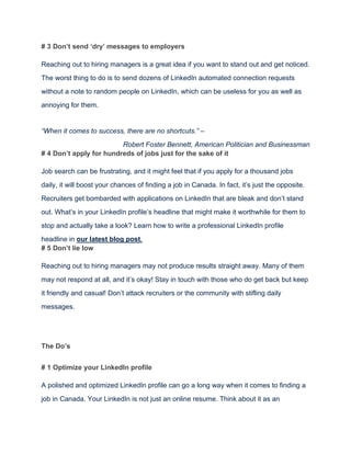 # 3 Don’t send ‘dry’ messages to employers
Reaching out to hiring managers is a great idea if you want to stand out and get noticed.
The worst thing to do is to send dozens of LinkedIn automated connection requests
without a note to random people on LinkedIn, which can be useless for you as well as
annoying for them.
“When it comes to success, there are no shortcuts.” –
Robert Foster Bennett, American Politician and Businessman
# 4 Don’t apply for hundreds of jobs just for the sake of it
Job search can be frustrating, and it might feel that if you apply for a thousand jobs
daily, it will boost your chances of finding a job in Canada. In fact, it’s just the opposite.
Recruiters get bombarded with applications on LinkedIn that are bleak and don’t stand
out. What’s in your LinkedIn profile’s headline that might make it worthwhile for them to
stop and actually take a look? Learn how to write a professional LinkedIn profile
headline in our latest blog post.
# 5 Don’t lie low
Reaching out to hiring managers may not produce results straight away. Many of them
may not respond at all, and it’s okay! Stay in touch with those who do get back but keep
it friendly and casual! Don’t attack recruiters or the community with stifling daily
messages.
The Do’s
# 1 Optimize your LinkedIn profile
A polished and optimized LinkedIn profile can go a long way when it comes to finding a
job in Canada. Your LinkedIn is not just an online resume. Think about it as an
 