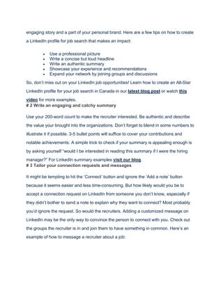 engaging story and a part of your personal brand. Here are a few tips on how to create
a LinkedIn profile for job search that makes an impact:
• Use a professional picture
• Write a concise but loud headline
• Write an authentic summary
• Showcase your experience and recommendations
• Expand your network by joining groups and discussions
So, don’t miss out on your LinkedIn job opportunities! Learn how to create an All-Star
LinkedIn profile for your job search in Canada in our latest blog post or watch this
video for more examples.
# 2 Write an engaging and catchy summary
Use your 200-word count to make the recruiter interested. Be authentic and describe
the value your brought into the organizations. Don’t forget to blend in some numbers to
illustrate it if possible. 3-5 bullet points will suffice to cover your contributions and
notable achievements. A simple trick to check if your summary is appealing enough is
by asking yourself “would I be interested in reading this summary if I were the hiring
manager?” For LinkedIn summary examples visit our blog.
# 3 Tailor your connection requests and messages
It might be tempting to hit the ‘Connect’ button and ignore the ‘Add a note’ button
because it seems easier and less time-consuming. But how likely would you be to
accept a connection request on LinkedIn from someone you don’t know, especially if
they didn’t bother to send a note to explain why they want to connect? Most probably
you’d ignore the request. So would the recruiters. Adding a customized message on
LinkedIn may be the only way to convince the person to connect with you. Check out
the groups the recruiter is in and join them to have something in common. Here’s an
example of how to message a recruiter about a job:
 