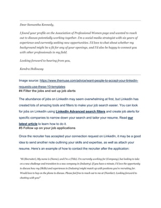 Image source: https://www.themuse.com/advice/want-people-to-accept-your-linkedin-
requests-use-these-10-templates
#4 Filter the jobs and set up job alerts
The abundance of jobs on LinkedIn may seem overwhelming at first, but LinkedIn has
created lots of amazing tools and filters to make your job search easier. You can look
for jobs on LinkedIn using LinkedIn Advanced search filters and create job alerts for
specific companies to narrow down your search and tailor your resume. Read our
latest article to learn how to do it.
#5 Follow up on your job applications
Once the recruiter has accepted your connection request on LinkedIn, it may be a good
idea to send another note outlining your skills and expertise, as well as attach your
resume. Here’s an example of how to contact the recruiter after the application:
 