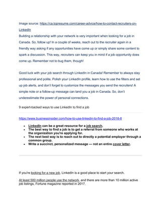 Image source: https://ca.topresume.com/career-advice/how-to-contact-recruiters-on-
LinkedIn
Building a relationship with your network is very important when looking for a job in
Canada. So, follow up! In a couple of weeks, reach out to the recruiter again in a
friendly way asking if any opportunities have come up or simply share some content to
spark a discussion. This way, recruiters can keep you in mind if a job opportunity does
come up. Remember not to bug them, though!
Good luck with your job search through LinkedIn in Canada! Remember to always stay
professional and polite. Polish your LinkedIn profile, learn how to use the filters and set
up job alerts, and don’t forget to customize the messages you send the recruiters! A
simple note or a follow-up message can land you a job in Canada. So, don’t
underestimate the power of personal connections.
9 expert-backed ways to use LinkedIn to find a job
https://www.businessinsider.com/how-to-use-linkedin-to-find-a-job-2018-8
• LinkedIn can be a great resource for a job search.
• The best way to find a job is to get a referral from someone who works at
the organization you're applying for.
• The next best way is to reach out to directly a potential employer through a
common group.
• Write a succinct, personalized message — not an entire cover letter.
If you're looking for a new job, LinkedIn is a good place to start your search.
At least 500 million people use the network, and there are more than 10 million active
job listings, Fortune magazine reported in 2017.
 