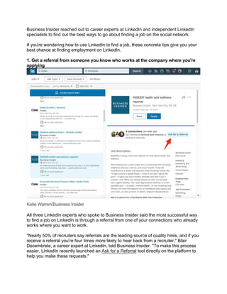 Business Insider reached out to career experts at LinkedIn and independent LinkedIn
specialists to find out the best ways to go about finding a job on the social network.
If you're wondering how to use LinkedIn to find a job, these concrete tips give you your
best chance at finding employment on LinkedIn.
1. Get a referral from someone you know who works at the company where you're
applying
Katie Warren/Business Insider
All three LinkedIn experts who spoke to Business Insider said the most successful way
to find a job on LinkedIn is through a referral from one of your connections who already
works where you want to work.
"Nearly 50% of recruiters say referrals are the leading source of quality hires, and if you
receive a referral you're four times more likely to hear back from a recruiter," Blair
Decembrele, a career expert at LinkedIn, told Business Insider. "To make this process
easier, LinkedIn recently launched an Ask for a Referral tool directly on the platform to
help you make these requests."
 