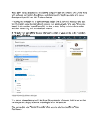 If you don't have a direct connection at the company, look for someone who works there
with a shared connection, Sue Ellson, an independent LinkedIn specialist and career
development practitioner, told Business Insider.
"You may like to reach out to some of these people with a personal message and ask
for information about the recruitment process (not a job just yet)," she said. "Once you
have this information, you will hopefully be able to keep finding out more information
and start networking until you receive a referral."
2. Fill out every part of the 'Career Interests' section of your profile to let recruiters
know you're looking
Katie Warren/Business Insider
You should always keep your LinkedIn profile up-to-date, of course, but there's another
section you should pay attention to when you're on the job hunt.
You can update your "Career Interests" while viewing your own profile in "Your
Dashboard."
 
