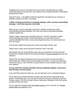 Toggling on the "Let your recruiters know you're open" tool will make your profile
more searchable for recruiters who use LinkedIn to find professional talent, Decembrele
told Business Insider.
"And don't worry — the platform hides the signal from recruiters at your company or
affiliated company recruiters," she added.
3. When reaching out directly to a potential employer, write a succinct, personalized
message — don't just copy your cover letter
When you go to send a message to someone, LinkedIn sometimes provides
automatically-generated greetings. Don't even think about using these templates,
LinkedIn experts say.
"Always, always, always type something personal," LinkedIn consultant Loribeth
Pierson told Business Insider. "Personal will get you so much further that an
automatically-filled form that so many other people are doing. You want to stand out
from the crowd."
A short note is better than typing out an entire cover letter, Pierson said.
"Keep it short, sweet, and to the point of what you want," she said.
Decembrele said you should tell the person why you would like to connect and look
through their LinkedIn profile to find a personal detail or shared connection that you can
reference.
"Nearly 70% of LinkedIn members have found a job through a mutual connection,"
Decembrele said. "Mentioning a personal detail is important, as it may jog someone's
memory for how you met, reinforce a mutual interest, or even solidify a way you might
work together."
4. If you can't find a mutual connection with your potential employer, reach out to
them through a common group
If you can't find someone to refer you, you can still reach out to a potential employer.
"If you want a job, and that's the job you want, you have to find a way to get to the
person," Decembrele said. "So if you don't know them through connections, find them
through a group. Find them through writing a really good message to them that's going
to stand out from the crowd."
You can search for people within the LinkedIn groups you're a member of or browse
groups within your industry to join.
 